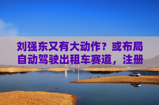 劉強(qiáng)東又有大動(dòng)作？或布局自動(dòng)駕駛出租車賽道，注冊(cè)新商標(biāo)