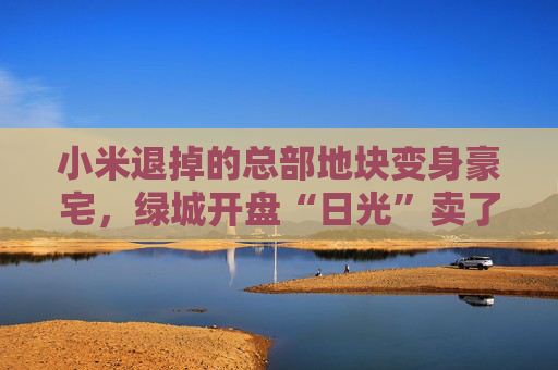 小米退掉的總部地塊變身豪宅，綠城開盤“日光”賣了超70億