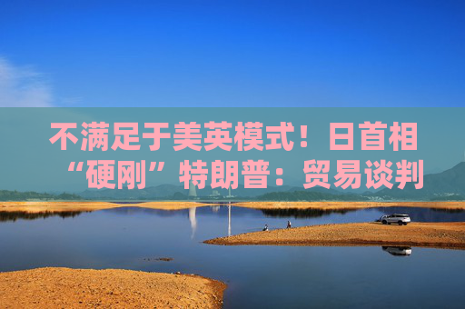 不滿足于美英模式！日首相“硬剛”特朗普：貿(mào)易談判以“零關(guān)稅”為目標
