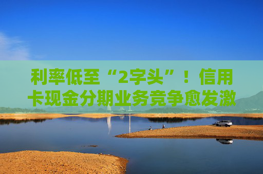 利率低至“2字頭”！信用卡現(xiàn)金分期業(yè)務(wù)競爭愈發(fā)激烈