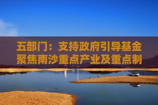 五部門：支持政府引導(dǎo)基金聚焦南沙重點(diǎn)產(chǎn)業(yè)及重點(diǎn)制造產(chǎn)業(yè)的關(guān)鍵共性技術(shù)清單 引導(dǎo)社會資本精準(zhǔn)投放