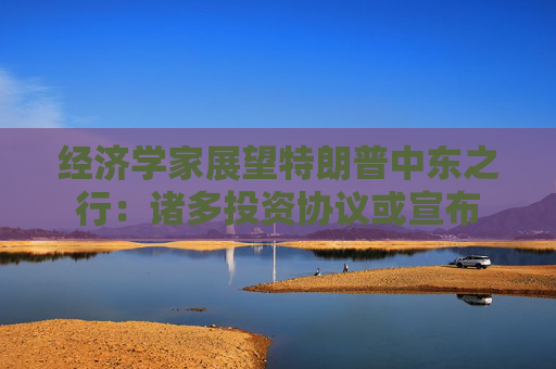 經濟學家展望特朗普中東之行：諸多投資協(xié)議或宣布