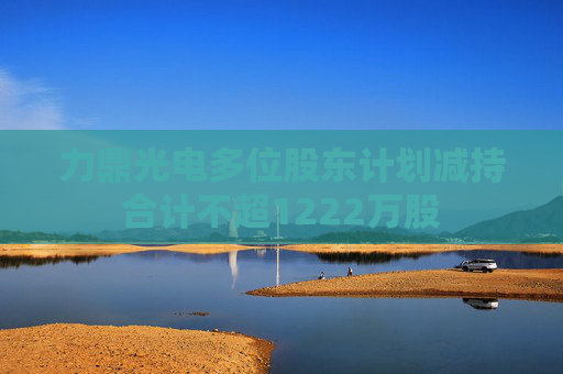 力鼎光電多位股東計(jì)劃減持合計(jì)不超1222萬股