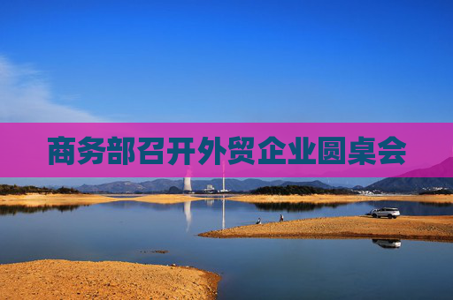 商務(wù)部召開外貿(mào)企業(yè)圓桌會(huì)