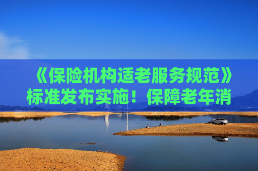 《保險(xiǎn)機(jī)構(gòu)適老服務(wù)規(guī)范》標(biāo)準(zhǔn)發(fā)布實(shí)施！保障老年消費(fèi)者合法權(quán)益