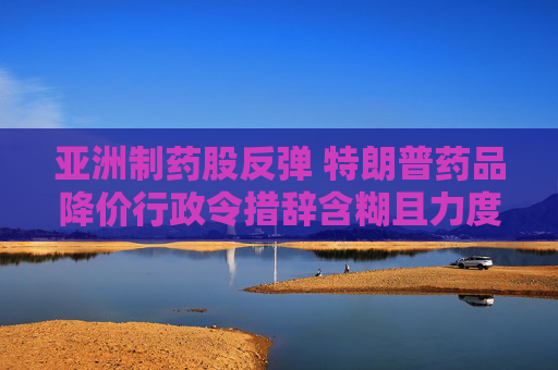 亞洲制藥股反彈 特朗普藥品降價(jià)行政令措辭含糊且力度弱于預(yù)期