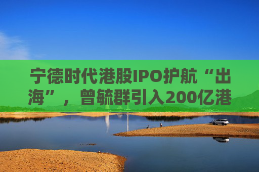 寧德時代港股IPO護航“出?！保谷阂?00億港元豪華投資團、中石化和高瓴等領投