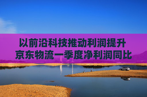 以前沿科技推動利潤提升 京東物流一季度凈利潤同比增長13.4%