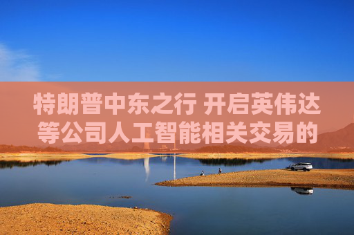 特朗普中東之行 開啟英偉達等公司人工智能相關(guān)交易的閘門