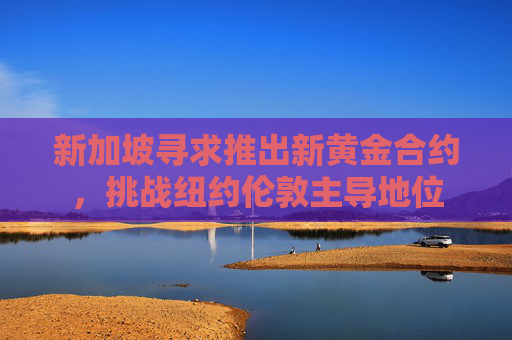 新加坡尋求推出新黃金合約，挑戰(zhàn)紐約倫敦主導(dǎo)地位
