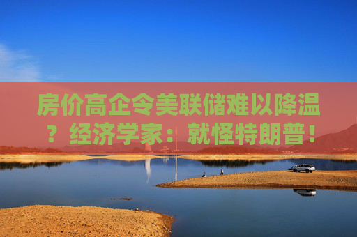 房?jī)r(jià)高企令美聯(lián)儲(chǔ)難以降溫？經(jīng)濟(jì)學(xué)家：就怪特朗普！