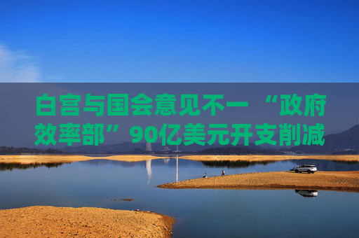 白宮與國會(huì)意見不一 “政府效率部”90億美元開支削減或無法實(shí)現(xiàn)