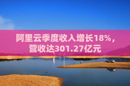阿里云季度收入增長(zhǎng)18%，營(yíng)收達(dá)301.27億元