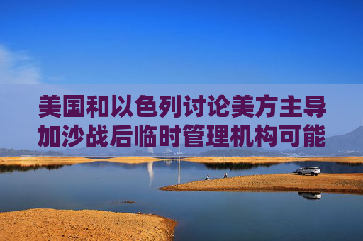美國和以色列討論美方主導(dǎo)加沙戰(zhàn)后臨時(shí)管理機(jī)構(gòu)可能性