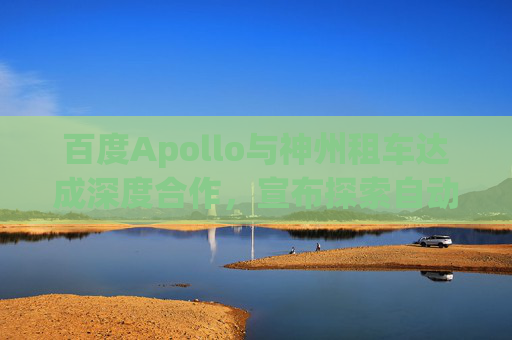 百度Apollo與神州租車達(dá)成深度合作，宣布探索自動(dòng)駕駛租賃服務(wù)