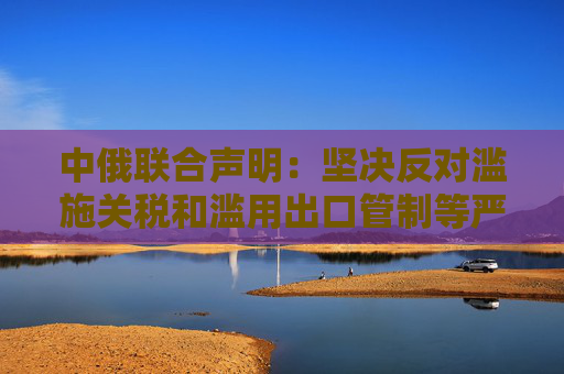 中俄聯(lián)合聲明：堅決反對濫施關(guān)稅和濫用出口管制等嚴重破壞國際經(jīng)貿(mào)秩序的措施