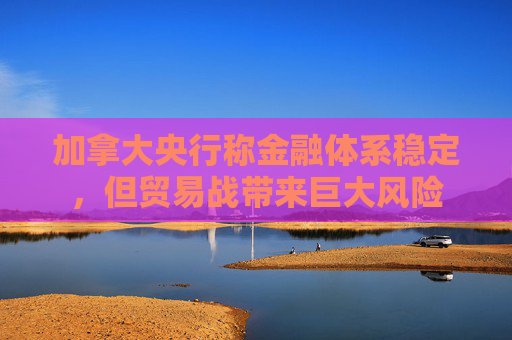 加拿大央行稱金融體系穩(wěn)定，但貿(mào)易戰(zhàn)帶來(lái)巨大風(fēng)險(xiǎn)
