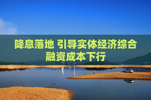 降息落地 引導實體經(jīng)濟綜合融資成本下行