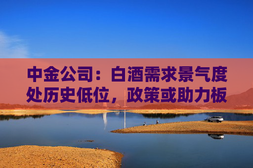 中金公司：白酒需求景氣度處歷史低位，政策或助力板塊需求筑底