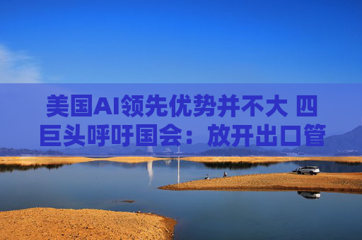 美國AI領(lǐng)先優(yōu)勢并不大 四巨頭呼吁國會：放開出口管制和監(jiān)管！