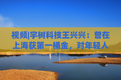 視頻|宇樹科技王興興：曾在上海獲第一桶金，對年輕人的包容是最好的土壤
