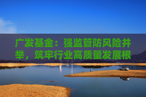 廣發(fā)基金：強(qiáng)監(jiān)管防風(fēng)險并舉，筑牢行業(yè)高質(zhì)量發(fā)展根基