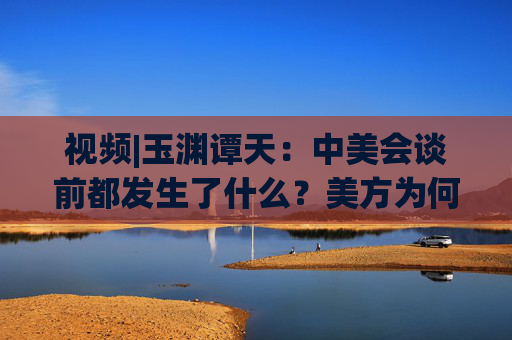 視頻|玉淵譚天：中美會談前都發(fā)生了什么？美方為何坐不住了