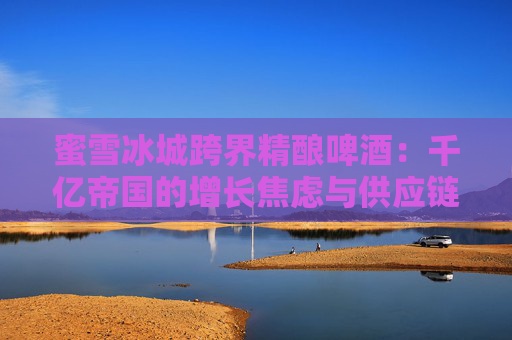蜜雪冰城跨界精釀啤酒：千億帝國(guó)的增長(zhǎng)焦慮與供應(yīng)鏈野望
