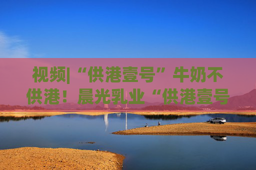 視頻|“供港壹號”牛奶不供港！晨光乳業(yè)“供港壹號”被疑誤導消費者，企業(yè)回應