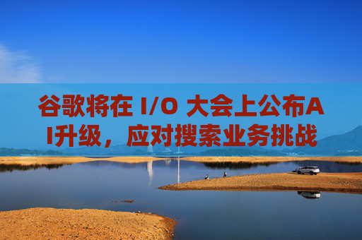 谷歌將在 I/O 大會上公布AI升級，應對搜索業(yè)務挑戰(zhàn)