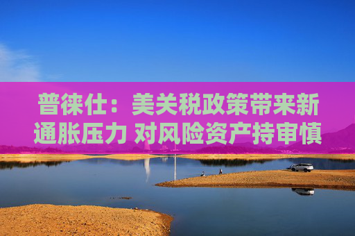 普徠仕：美關(guān)稅政策帶來(lái)新通脹壓力 對(duì)風(fēng)險(xiǎn)資產(chǎn)持審慎態(tài)度