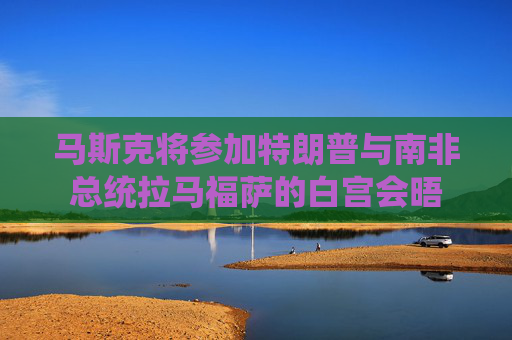 馬斯克將參加特朗普與南非總統(tǒng)拉馬福薩的白宮會(huì)晤