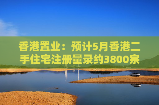 香港置業(yè)：預(yù)計5月香港二手住宅注冊量錄約3800宗 創(chuàng)半年次高