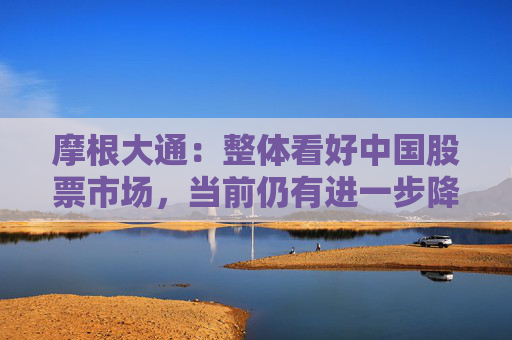 摩根大通：整體看好中國股票市場，當(dāng)前仍有進(jìn)一步降息降準(zhǔn)的必要