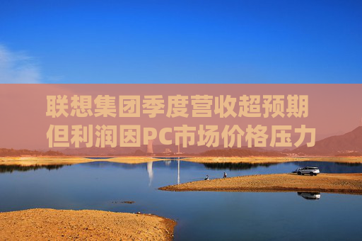 聯想集團季度營收超預期 但利潤因PC市場價格壓力而下滑