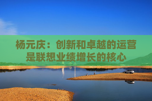 楊元慶：創(chuàng)新和卓越的運(yùn)營(yíng)是聯(lián)想業(yè)績(jī)?cè)鲩L(zhǎng)的核心