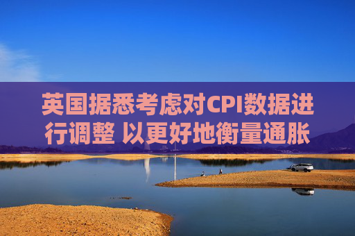英國據(jù)悉考慮對(duì)CPI數(shù)據(jù)進(jìn)行調(diào)整 以更好地衡量通脹走勢