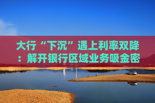 大行“下沉”遇上利率雙降：解開銀行區(qū)域業(yè)務(wù)吸金密碼