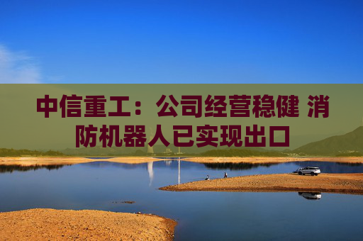 中信重工：公司經(jīng)營穩(wěn)健 消防機器人已實現(xiàn)出口