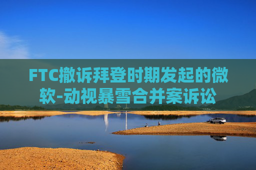 FTC撤訴拜登時(shí)期發(fā)起的微軟-動視暴雪合并案訴訟