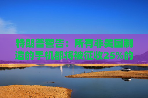 特朗普警告：所有非美國制造的手機(jī)都將被征收25%的關(guān)稅