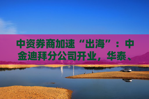 中資券商加速“出海”：中金迪拜分公司開業(yè)，華泰、中信、國君國際業(yè)務營收增超40%
