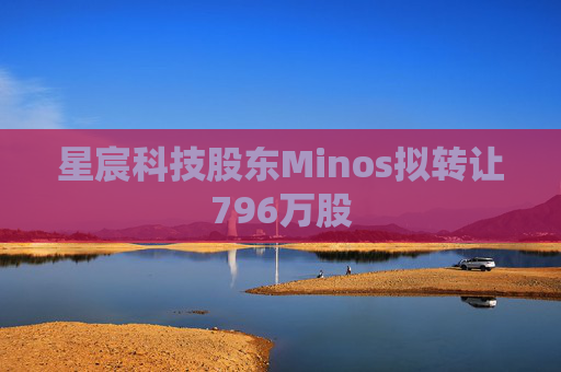 星宸科技股東Minos擬轉(zhuǎn)讓796萬股