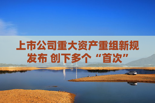 上市公司重大資產(chǎn)重組新規(guī)發(fā)布 創(chuàng)下多個(gè)“首次”