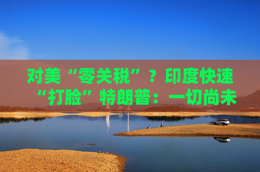 對美“零關稅”？印度快速“打臉”特朗普：一切尚未有定論！