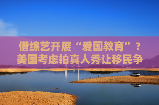 借綜藝開展“愛國教育”？美國考慮拍真人秀讓移民爭奪國籍