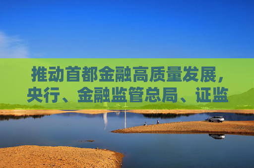 推動(dòng)首都金融高質(zhì)量發(fā)展，央行、金融監(jiān)管總局、證監(jiān)會(huì)發(fā)聲