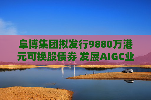 阜博集團(tuán)擬發(fā)行9880萬港元可換股債券 發(fā)展AIGC業(yè)務(wù)