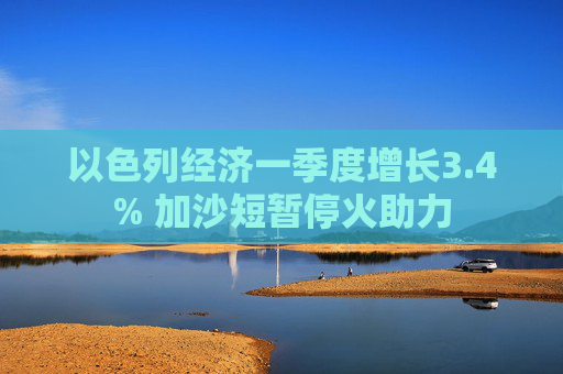 以色列經(jīng)濟(jì)一季度增長3.4% 加沙短暫停火助力