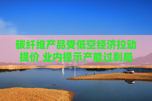 碳纖維產(chǎn)品受低空經(jīng)濟(jì)拉動(dòng)提價(jià) 業(yè)內(nèi)提示產(chǎn)能過(guò)剩局面仍存